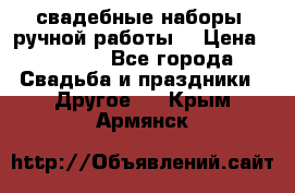 свадебные наборы (ручной работы) › Цена ­ 1 200 - Все города Свадьба и праздники » Другое   . Крым,Армянск